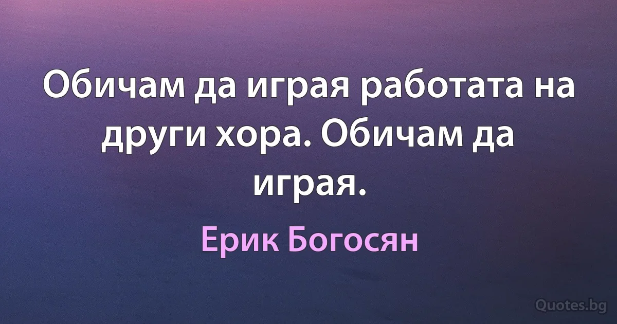 Обичам да играя работата на други хора. Обичам да играя. (Ерик Богосян)