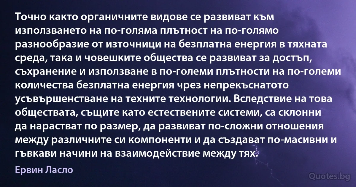 Точно както органичните видове се развиват към използването на по-голяма плътност на по-голямо разнообразие от източници на безплатна енергия в тяхната среда, така и човешките общества се развиват за достъп, съхранение и използване в по-големи плътности на по-големи количества безплатна енергия чрез непрекъснатото усъвършенстване на техните технологии. Вследствие на това обществата, същите като естествените системи, са склонни да нарастват по размер, да развиват по-сложни отношения между различните си компоненти и да създават по-масивни и гъвкави начини на взаимодействие между тях. (Ервин Ласло)