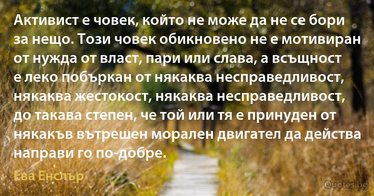 Активист е човек, който не може да не се бори за нещо. Този човек обикновено не е мотивиран от нужда от власт, пари или слава, а всъщност е леко побъркан от някаква несправедливост, някаква жестокост, някаква несправедливост, до такава степен, че той или тя е принуден от някакъв вътрешен морален двигател да действа направи го по-добре. (Ева Енслър)