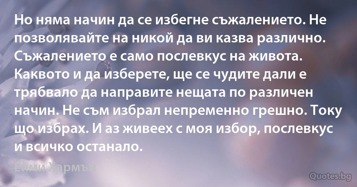 Но няма начин да се избегне съжалението. Не позволявайте на никой да ви казва различно. Съжалението е само послевкус на живота. Каквото и да изберете, ще се чудите дали е трябвало да направите нещата по различен начин. Не съм избрал непременно грешно. Току що избрах. И аз живеех с моя избор, послевкус и всичко останало. (Ейми Хармън)