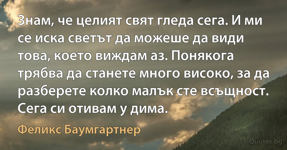 Знам, че целият свят гледа сега. И ми се иска светът да можеше да види това, което виждам аз. Понякога трябва да станете много високо, за да разберете колко малък сте всъщност. Сега си отивам у дима. (Феликс Баумгартнер)