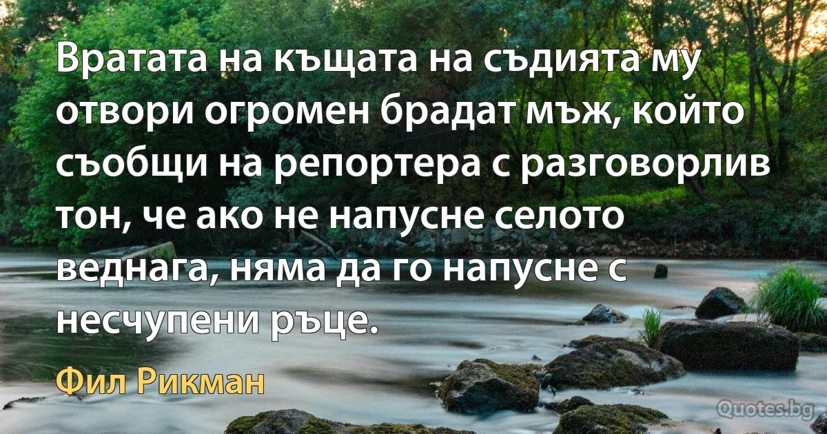 Вратата на къщата на съдията му отвори огромен брадат мъж, който съобщи на репортера с разговорлив тон, че ако не напусне селото веднага, няма да го напусне с несчупени ръце. (Фил Рикман)