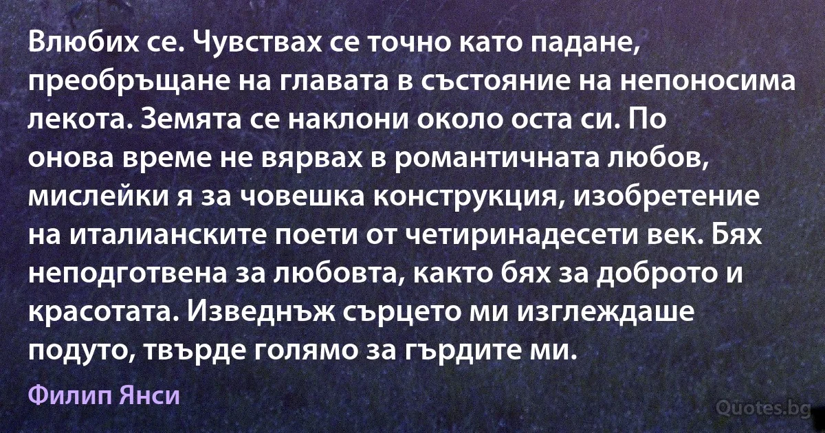 Влюбих се. Чувствах се точно като падане, преобръщане на главата в състояние на непоносима лекота. Земята се наклони около оста си. По онова време не вярвах в романтичната любов, мислейки я за човешка конструкция, изобретение на италианските поети от четиринадесети век. Бях неподготвена за любовта, както бях за доброто и красотата. Изведнъж сърцето ми изглеждаше подуто, твърде голямо за гърдите ми. (Филип Янси)