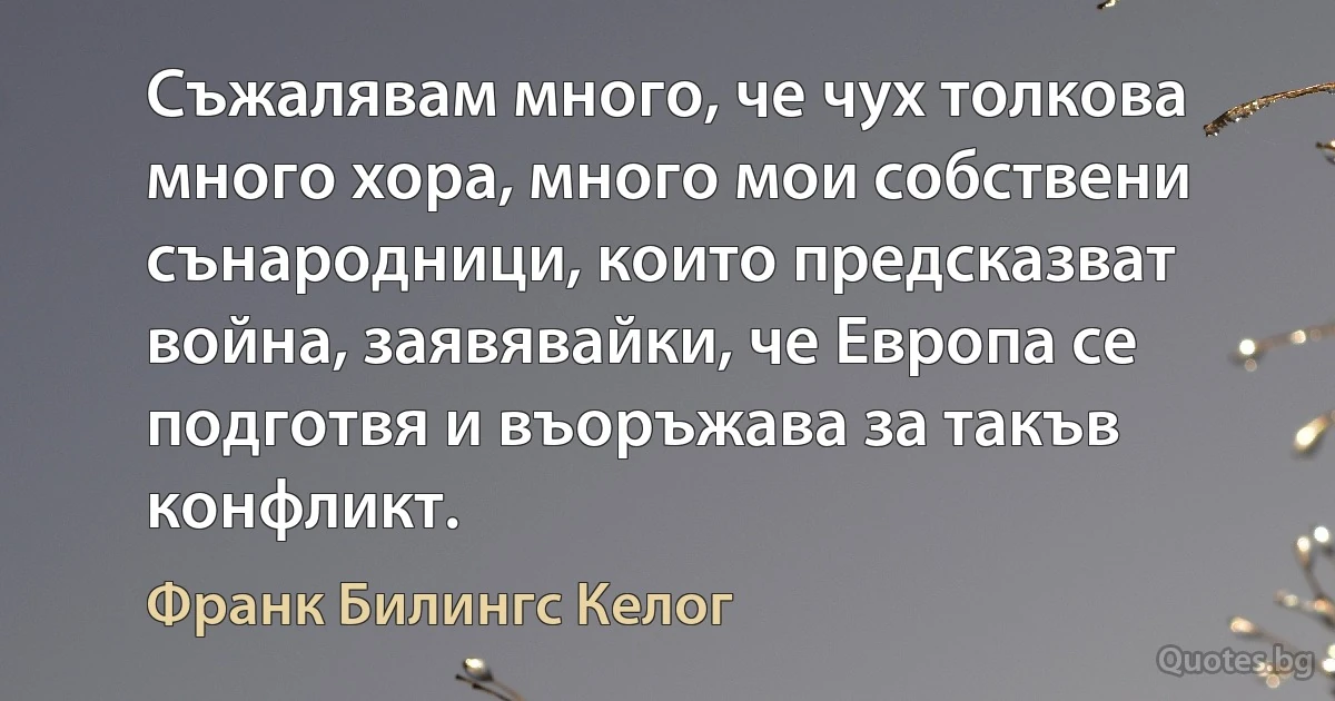 Съжалявам много, че чух толкова много хора, много мои собствени сънародници, които предсказват война, заявявайки, че Европа се подготвя и въоръжава за такъв конфликт. (Франк Билингс Келог)