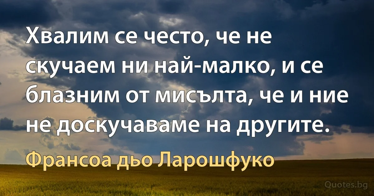 Хвалим се често, че не скучаем ни най-малко, и се блазним от мисълта, че и ние не доскучаваме на другите. (Франсоа дьо Ларошфуко)