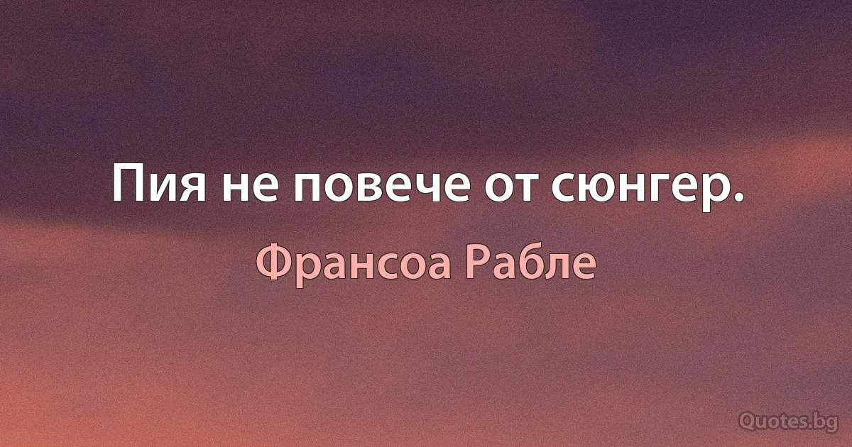 Пия не повече от сюнгер. (Франсоа Рабле)