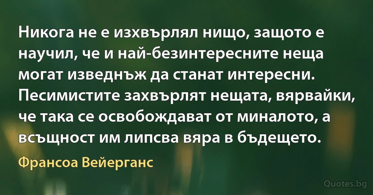 Никога не е изхвърлял нищо, защото е научил, че и най-безинтересните неща могат изведнъж да станат интересни. Песимистите захвърлят нещата, вярвайки, че така се освобождават от миналото, а всъщност им липсва вяра в бъдещето. (Франсоа Вейерганс)