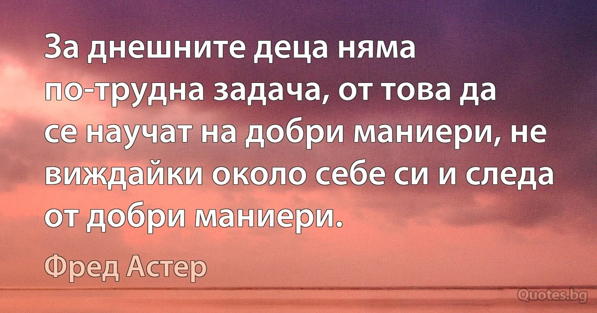 За днешните деца няма по-трудна задача, от това да се научат на добри маниери, не виждайки около себе си и следа от добри маниери. (Фред Астер)