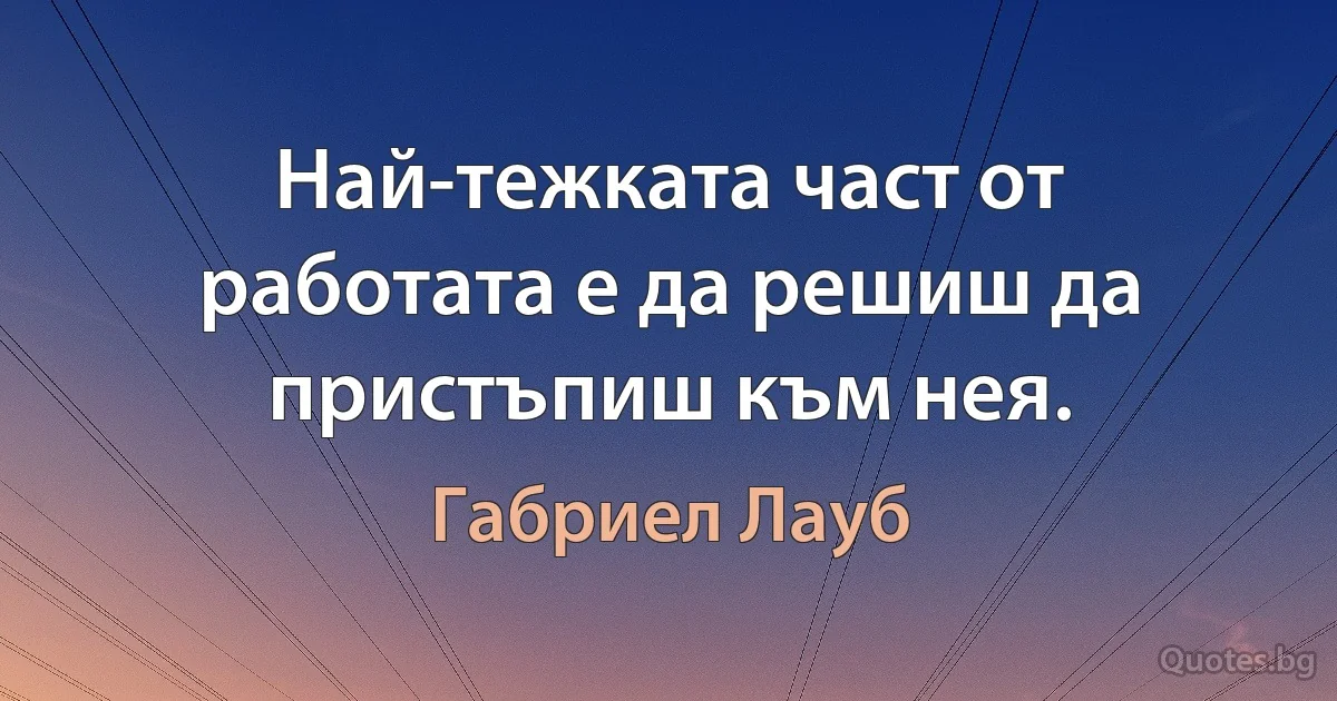 Най-тежката част от работата е да решиш да пристъпиш към нея. (Габриел Лауб)