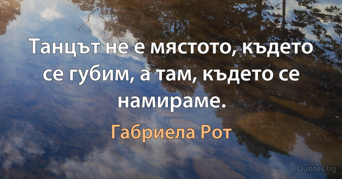 Танцът не е мястото, където се губим, а там, където се намираме. (Габриела Рот)