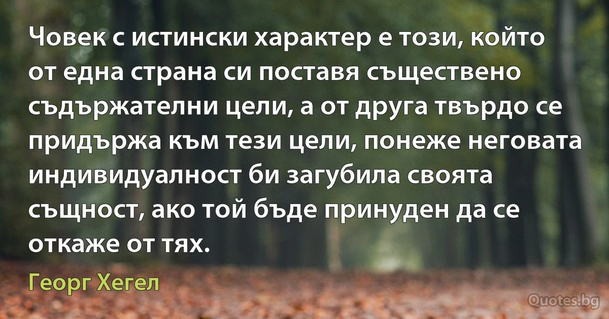 Човек с истински характер е този, който от една страна си поставя съществено съдържателни цели, а от друга твърдо се придържа към тези цели, понеже неговата индивидуалност би загубила своята същност, ако той бъде принуден да се откаже от тях. (Георг Хегел)