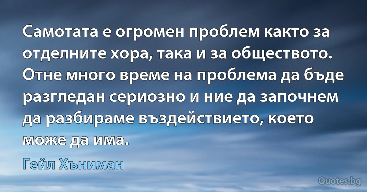 Самотата е огромен проблем както за отделните хора, така и за обществото. Отне много време на проблема да бъде разгледан сериозно и ние да започнем да разбираме въздействието, което може да има. (Гейл Хъниман)