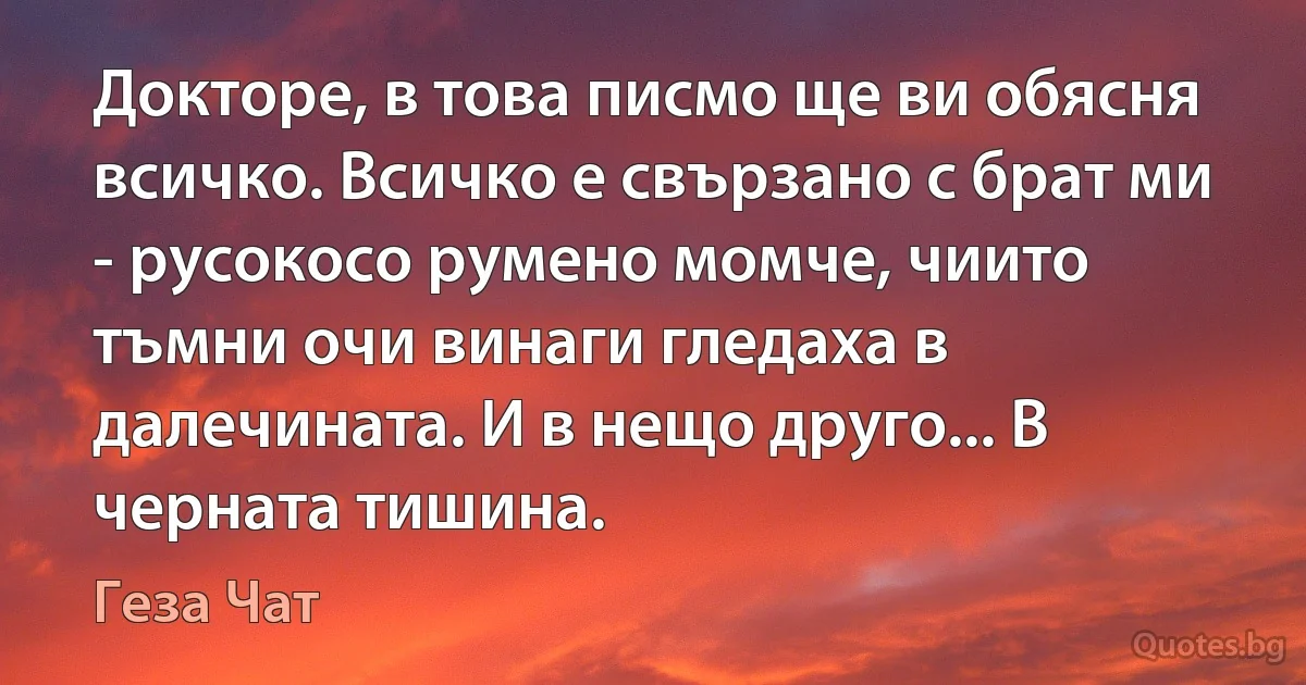 Докторе, в това писмо ще ви обясня всичко. Всичко е свързано с брат ми - русокосо румено момче, чиито тъмни очи винаги гледаха в далечината. И в нещо друго... В черната тишина. (Геза Чат)