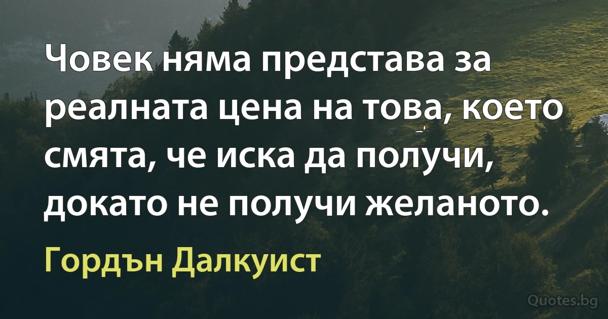 Човек няма представа за реалната цена на това, което смята, че иска да получи, докато не получи желаното. (Гордън Далкуист)