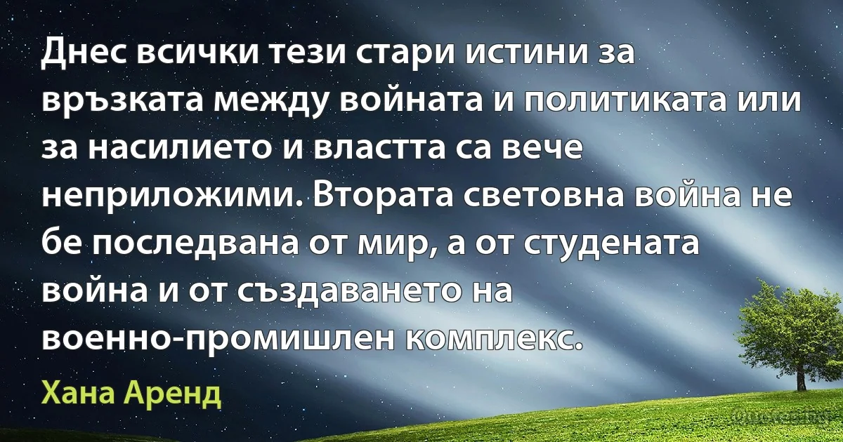 Днес всички тези стари истини за връзката между войната и политиката или за насилието и властта са вече неприложими. Втората световна война не бе последвана от мир, а от студената война и от създаването на военно-промишлен комплекс. (Хана Аренд)