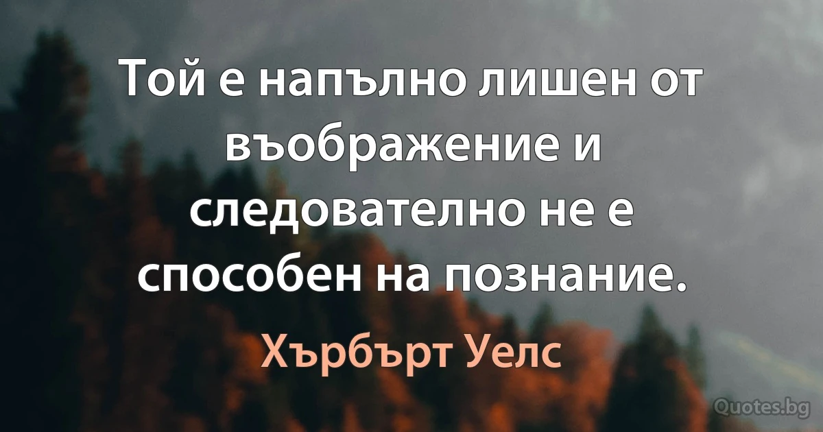 Той е напълно лишен от въображение и следователно не е способен на познание. (Хърбърт Уелс)