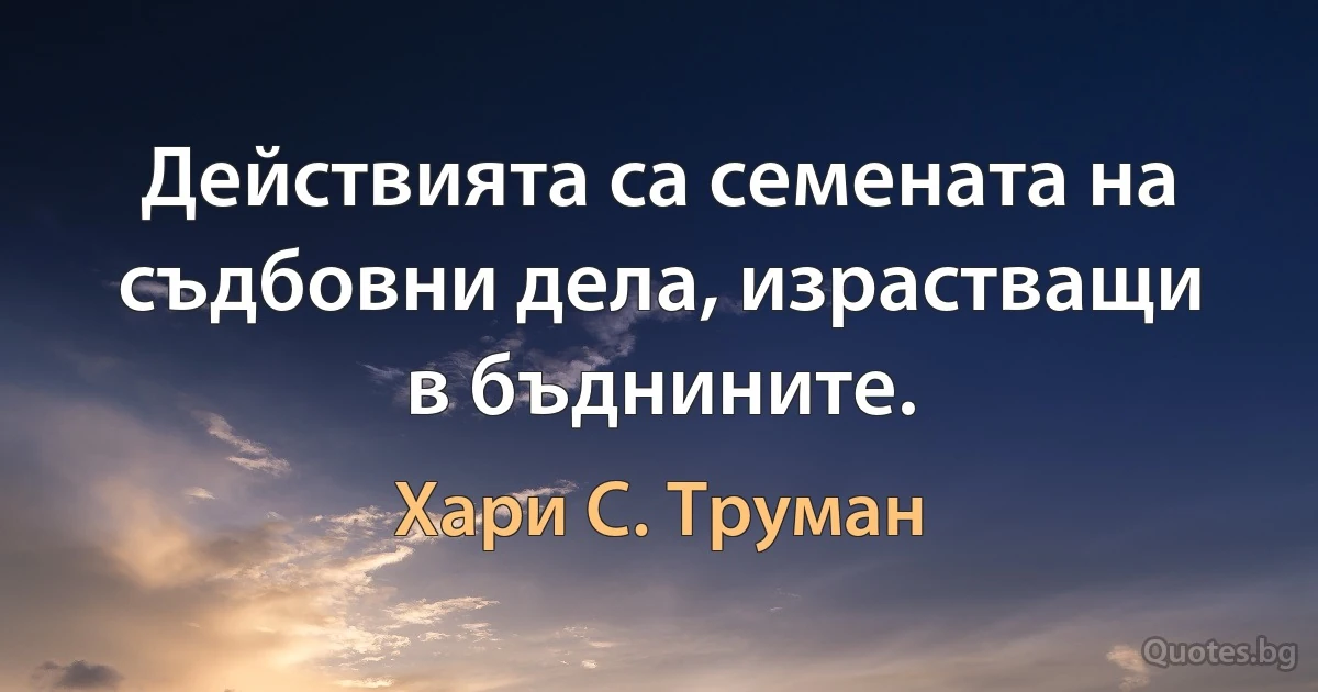 Действията са семената на съдбовни дела, израстващи в бъднините. (Хари С. Труман)