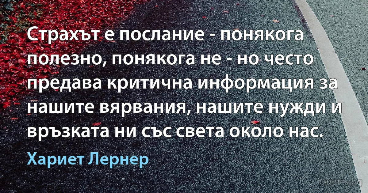 Страхът е послание - понякога полезно, понякога не - но често предава критична информация за нашите вярвания, нашите нужди и връзката ни със света около нас. (Хариет Лернер)