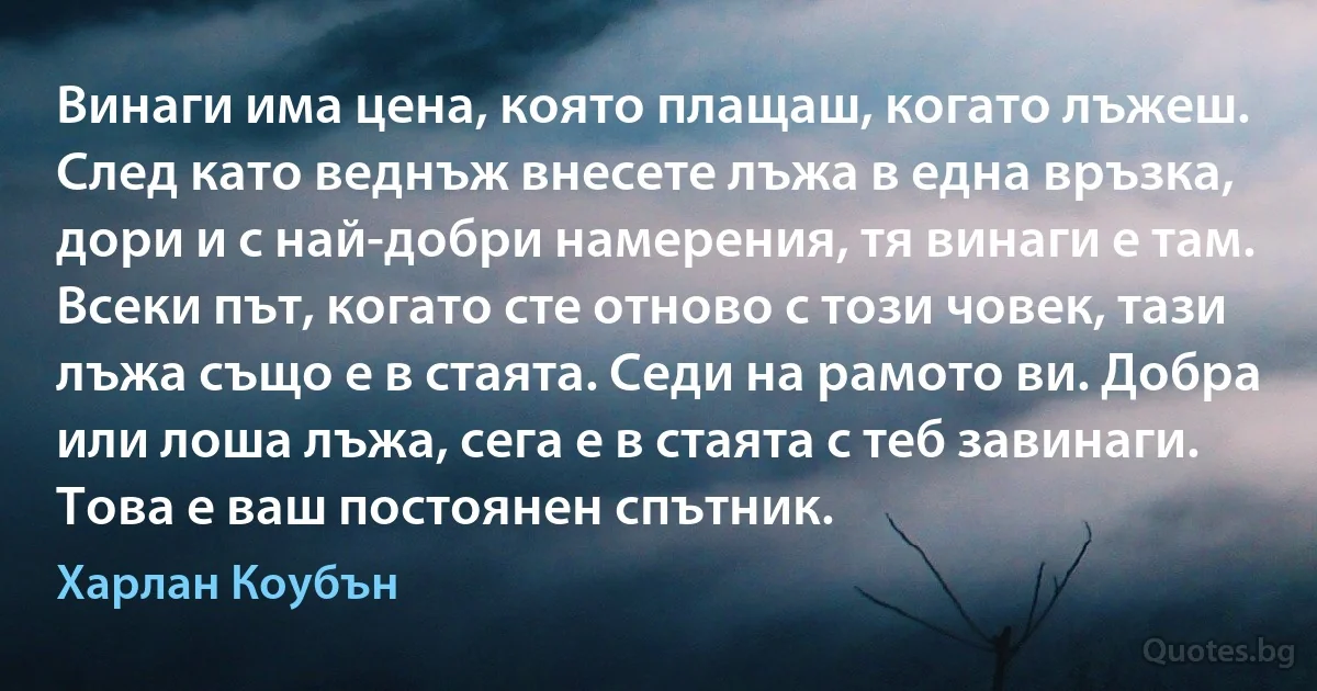 Винаги има цена, която плащаш, когато лъжеш. След като веднъж внесете лъжа в една връзка, дори и с най-добри намерения, тя винаги е там. Всеки път, когато сте отново с този човек, тази лъжа също е в стаята. Седи на рамото ви. Добра или лоша лъжа, сега е в стаята с теб завинаги. Това е ваш постоянен спътник. (Харлан Коубън)