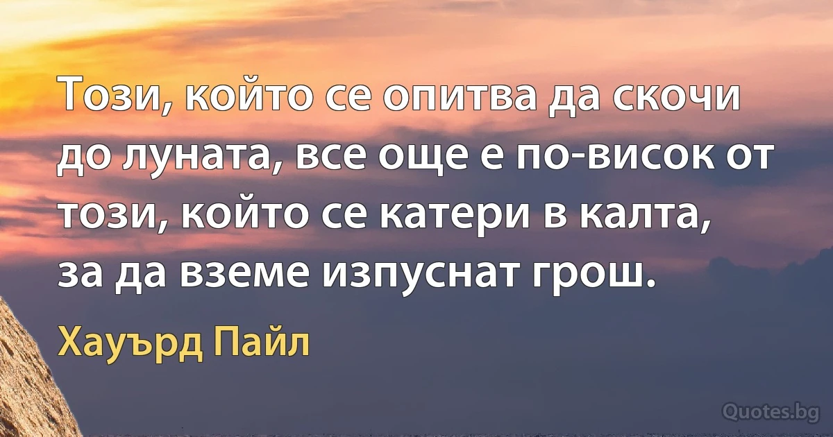 Този, който се опитва да скочи до луната, все още е по-висок от този, който се катери в калта, за да вземе изпуснат грош. (Хауърд Пайл)