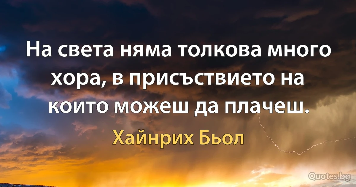 На света няма толкова много хора, в присъствието на които можеш да плачеш. (Хайнрих Бьол)