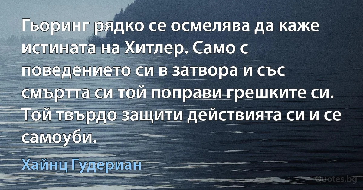 Гьоринг рядко се осмелява да каже истината на Хитлер. Само с поведението си в затвора и със смъртта си той поправи грешките си. Той твърдо защити действията си и се самоуби. (Хайнц Гудериан)