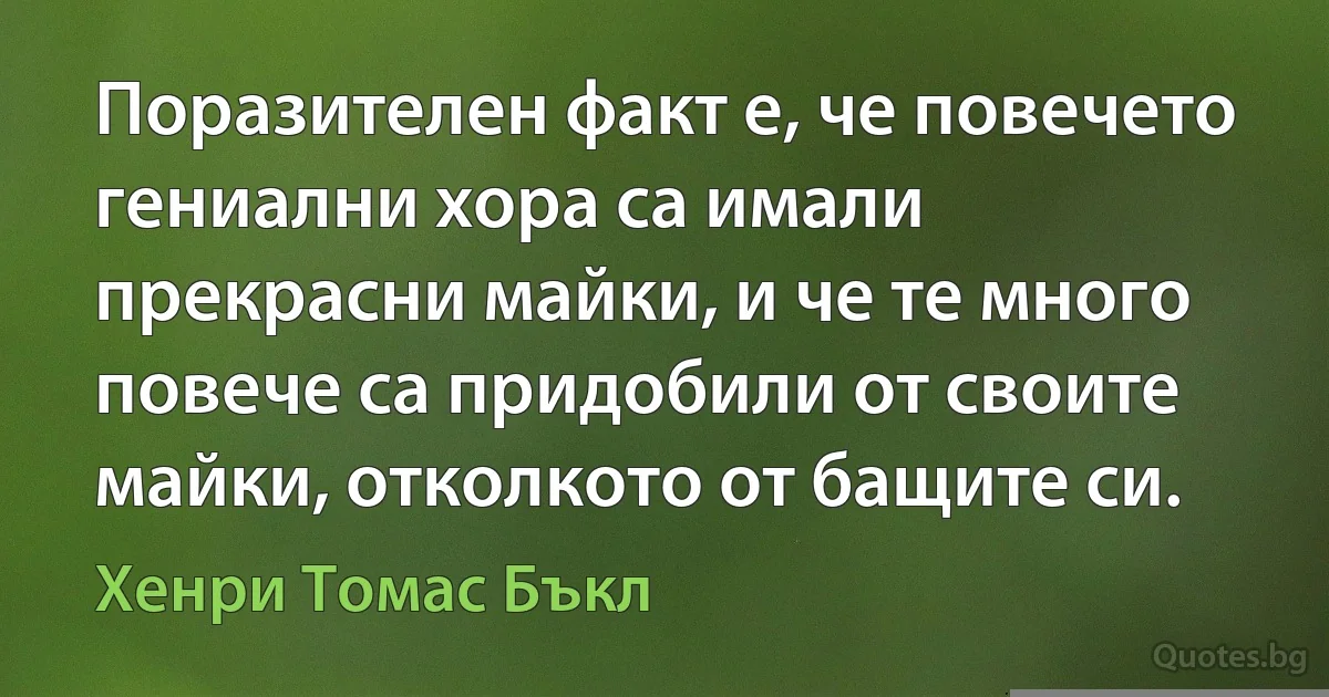 Поразителен факт е, че повечето гениални хора са имали прекрасни майки, и че те много повече са придобили от своите майки, отколкото от бащите си. (Хенри Томас Бъкл)