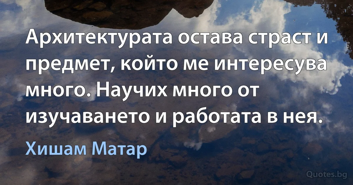 Архитектурата остава страст и предмет, който ме интересува много. Научих много от изучаването и работата в нея. (Хишам Матар)