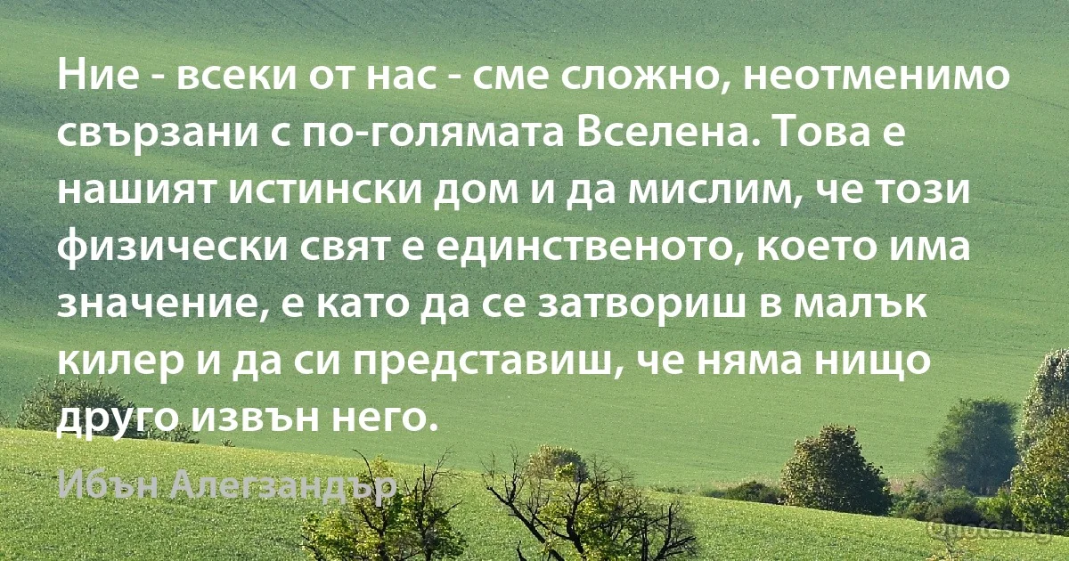 Ние - всеки от нас - сме сложно, неотменимо свързани с по-голямата Вселена. Това е нашият истински дом и да мислим, че този физически свят е единственото, което има значение, е като да се затвориш в малък килер и да си представиш, че няма нищо друго извън него. (Ибън Алегзандър)