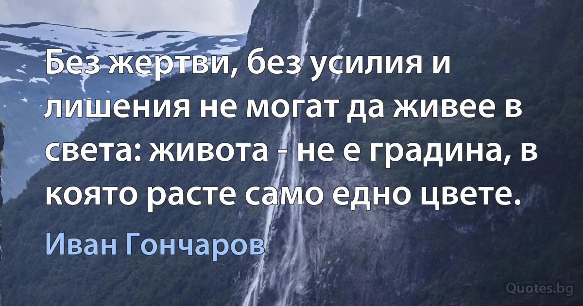 Без жертви, без усилия и лишения не могат да живее в света: живота - не е градина, в която расте само едно цвете. (Иван Гончаров)