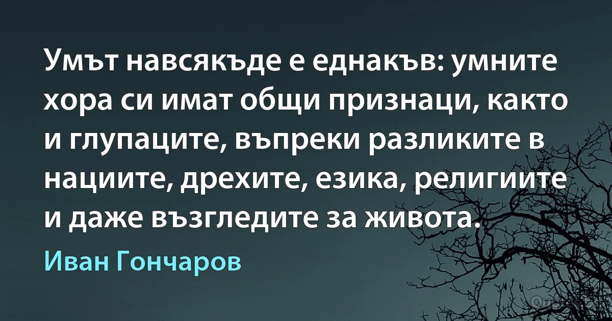 Умът навсякъде е еднакъв: умните хора си имат общи признаци, както и глупаците, въпреки разликите в нациите, дрехите, езика, религиите и даже възгледите за живота. (Иван Гончаров)