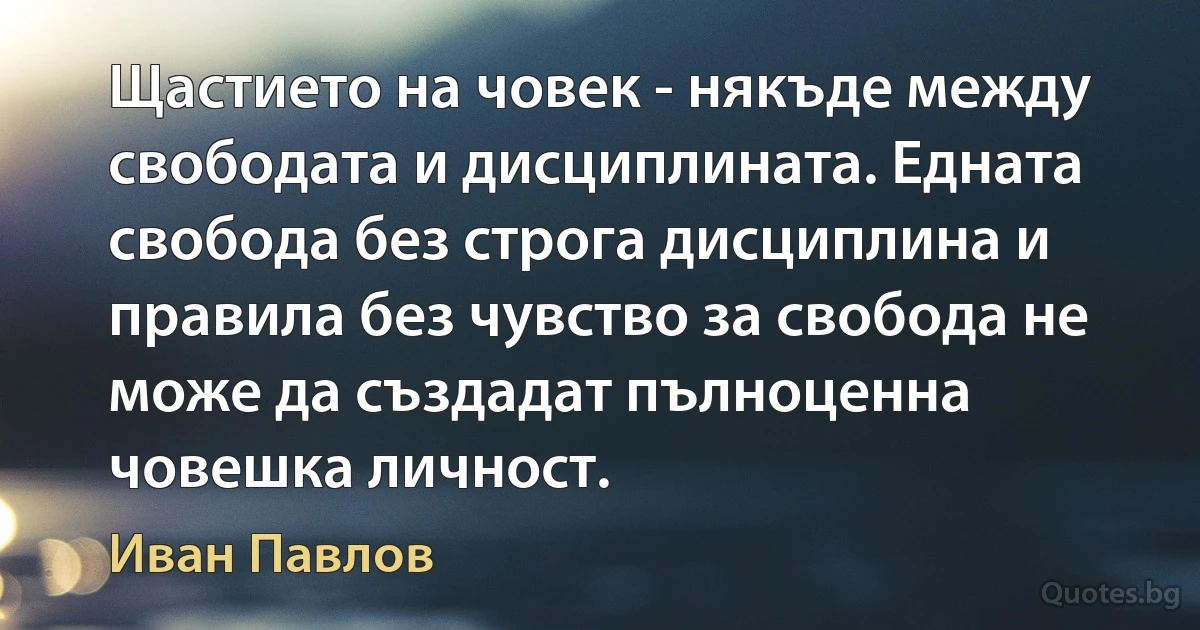 Щастието на човек - някъде между свободата и дисциплината. Едната свобода без строга дисциплина и правила без чувство за свобода не може да създадат пълноценна човешка личност. (Иван Павлов)