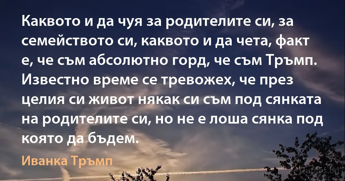 Каквото и да чуя за родителите си, за семейството си, каквото и да чета, факт е, че съм абсолютно горд, че съм Тръмп. Известно време се тревожех, че през целия си живот някак си съм под сянката на родителите си, но не е лоша сянка под която да бъдем. (Иванка Тръмп)