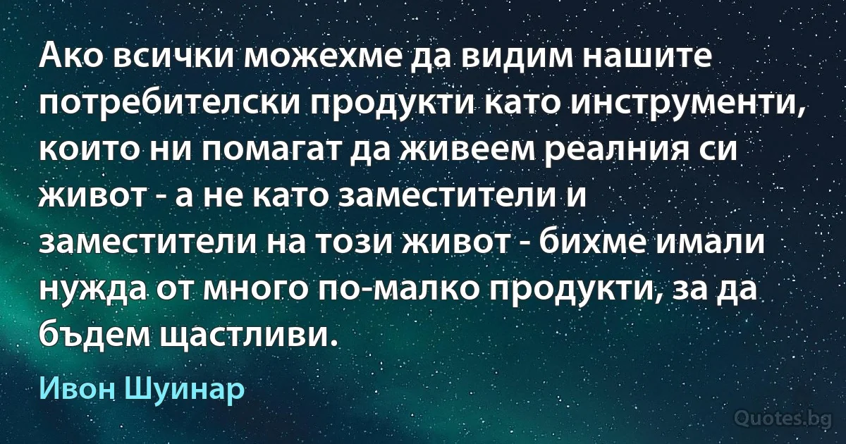 Ако всички можехме да видим нашите потребителски продукти като инструменти, които ни помагат да живеем реалния си живот - а не като заместители и заместители на този живот - бихме имали нужда от много по-малко продукти, за да бъдем щастливи. (Ивон Шуинар)