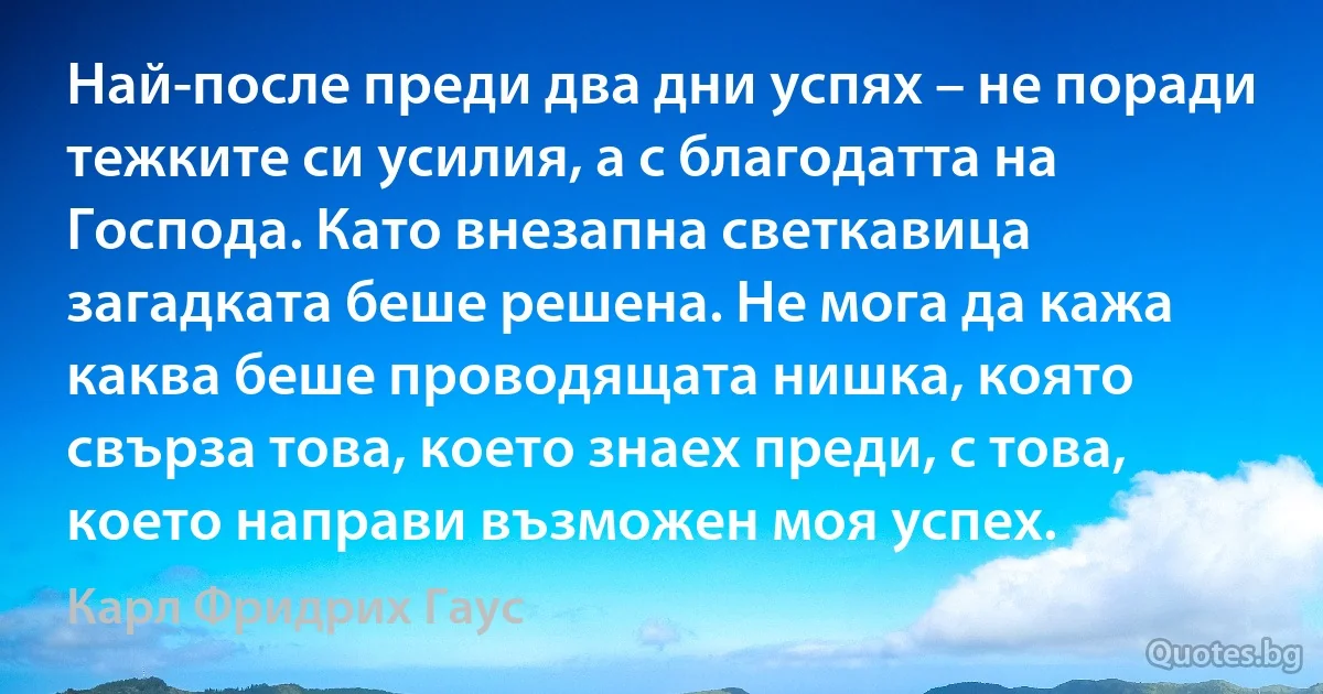 Най-после преди два дни успях – не поради тежките си усилия, а с благодатта на Господа. Като внезапна светкавица загадката беше решена. Не мога да кажа каква беше проводящата нишка, която свърза това, което знаех преди, с това, което направи възможен моя успех. (Карл Фридрих Гаус)