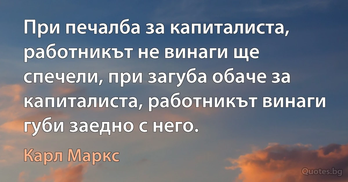 При печалба за капиталиста, работникът не винаги ще спечели, при загуба обаче за капиталиста, работникът винаги губи заедно с него. (Карл Маркс)