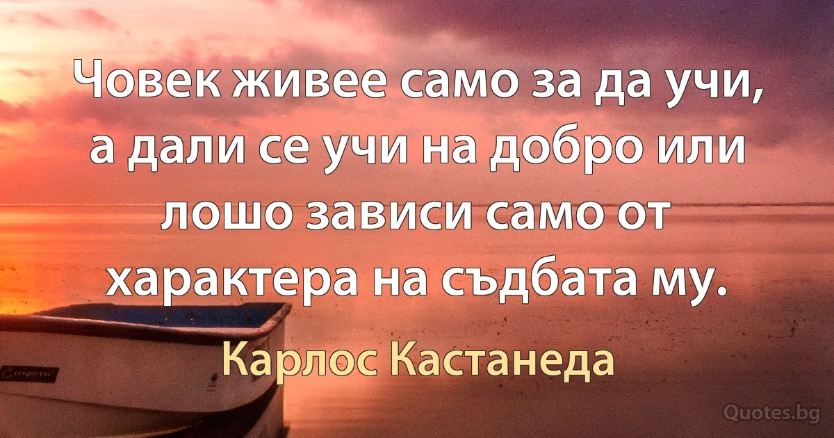 Човек живее само за да учи, а дали се учи на добро или лошо зависи само от характера на съдбата му. (Карлос Кастанеда)