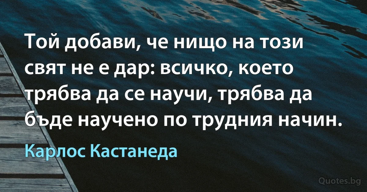 Той добави, че нищо на този свят не е дар: всичко, което трябва да се научи, трябва да бъде научено по трудния начин. (Карлос Кастанеда)