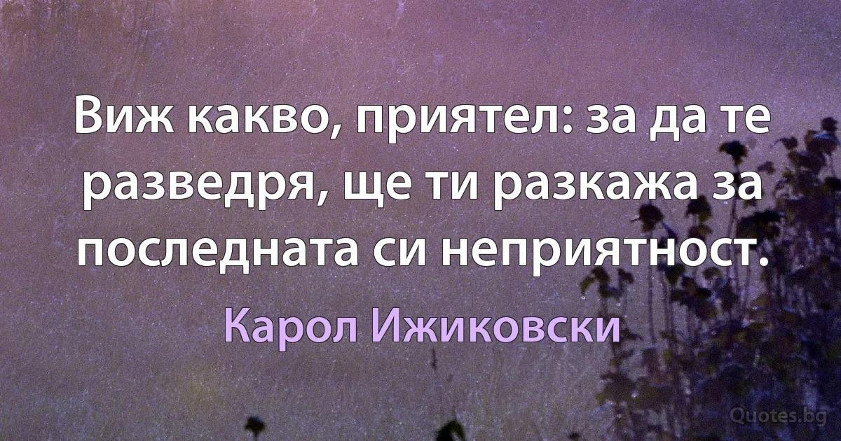 Виж какво, приятел: за да те разведря, ще ти разкажа за последната си неприятност. (Карол Ижиковски)