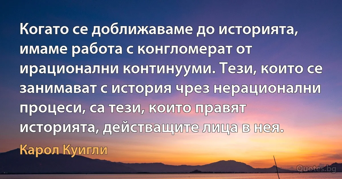 Когато се доближаваме до историята, имаме работа с конгломерат от ирационални континууми. Тези, които се занимават с история чрез нерационални процеси, са тези, които правят историята, действащите лица в нея. (Карол Куигли)