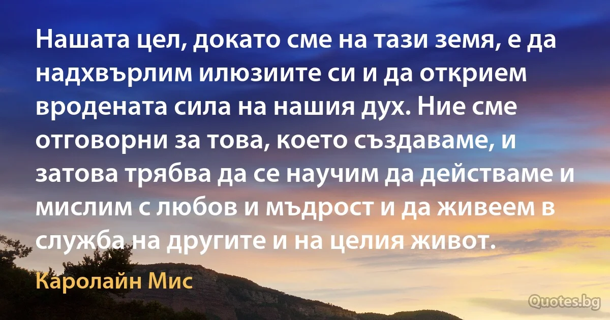 Нашата цел, докато сме на тази земя, е да надхвърлим илюзиите си и да открием вродената сила на нашия дух. Ние сме отговорни за това, което създаваме, и затова трябва да се научим да действаме и мислим с любов и мъдрост и да живеем в служба на другите и на целия живот. (Каролайн Мис)