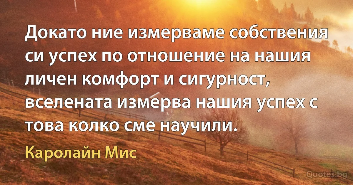 Докато ние измерваме собствения си успех по отношение на нашия личен комфорт и сигурност, вселената измерва нашия успех с това колко сме научили. (Каролайн Мис)