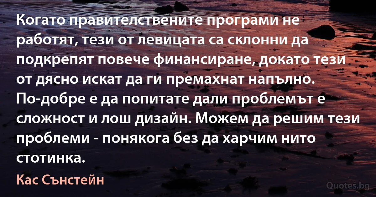 Когато правителствените програми не работят, тези от левицата са склонни да подкрепят повече финансиране, докато тези от дясно искат да ги премахнат напълно. По-добре е да попитате дали проблемът е сложност и лош дизайн. Можем да решим тези проблеми - понякога без да харчим нито стотинка. (Кас Сънстейн)