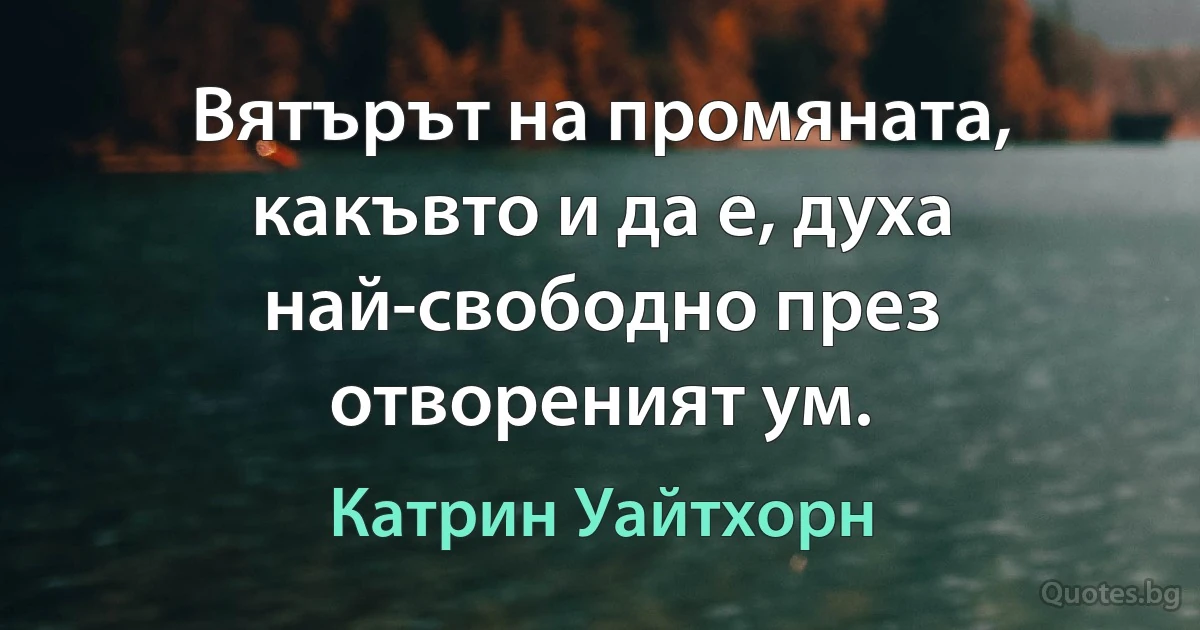 Вятърът на промяната, какъвто и да е, духа най-свободно през отвореният ум. (Катрин Уайтхорн)