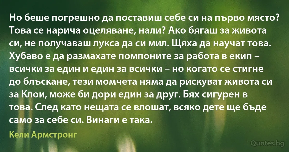 Но беше погрешно да поставиш себе си на първо място? Това се нарича оцеляване, нали? Ако бягаш за живота си, не получаваш лукса да си мил. Щяха да научат това. Хубаво е да размахате помпоните за работа в екип – всички за един и един за всички – но когато се стигне до блъскане, тези момчета няма да рискуват живота си за Клои, може би дори един за друг. Бях сигурен в това. След като нещата се влошат, всяко дете ще бъде само за себе си. Винаги е така. (Кели Армстронг)