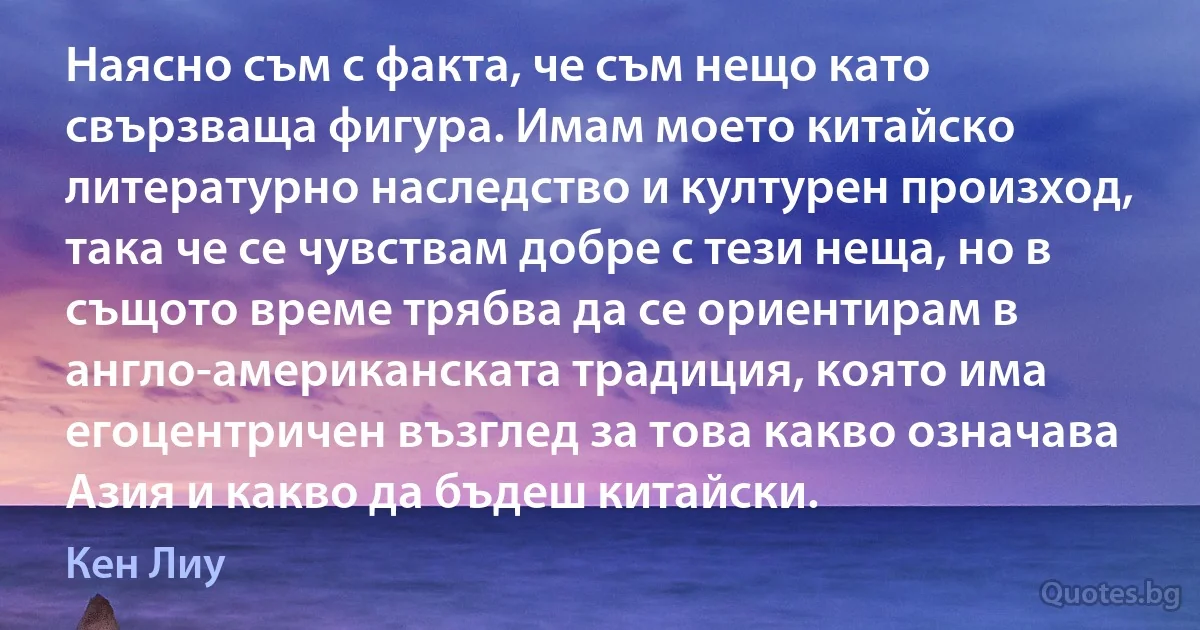 Наясно съм с факта, че съм нещо като свързваща фигура. Имам моето китайско литературно наследство и културен произход, така че се чувствам добре с тези неща, но в същото време трябва да се ориентирам в англо-американската традиция, която има егоцентричен възглед за това какво означава Азия и какво да бъдеш китайски. (Кен Лиу)