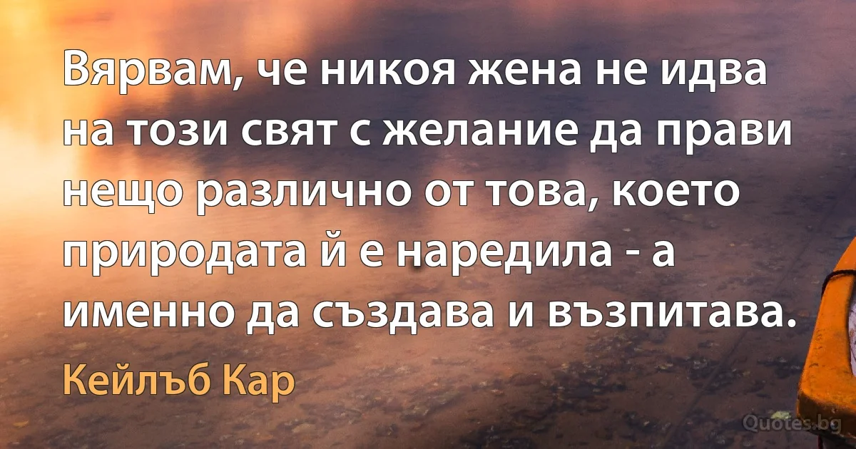 Вярвам, че никоя жена не идва на този свят с желание да прави нещо различно от това, което природата й е наредила - а именно да създава и възпитава. (Кейлъб Кар)