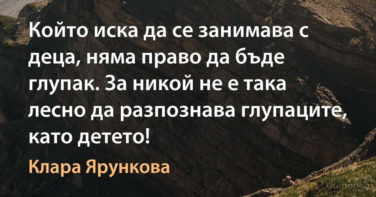 Който иска да се занимава с деца, няма право да бъде глупак. За никой не е така лесно да разпознава глупаците, като детето! (Клара Ярункова)