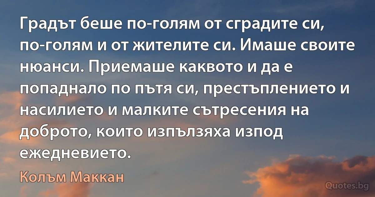 Градът беше по-голям от сградите си, по-голям и от жителите си. Имаше своите нюанси. Приемаше каквото и да е попаднало по пътя си, престъплението и насилието и малките сътресения на доброто, които изпълзяха изпод ежедневието. (Колъм Маккан)