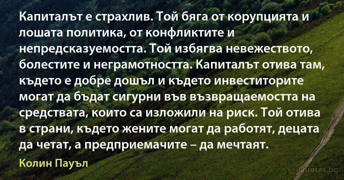 Капиталът е страхлив. Той бяга от корупцията и лошата политика, от конфликтите и непредсказуемостта. Той избягва невежеството, болестите и неграмотността. Капиталът отива там, където е добре дошъл и където инвеститорите могат да бъдат сигурни във възвращаемостта на средствата, които са изложили на риск. Той отива в страни, където жените могат да работят, децата да четат, а предприемачите – да мечтаят. (Колин Пауъл)